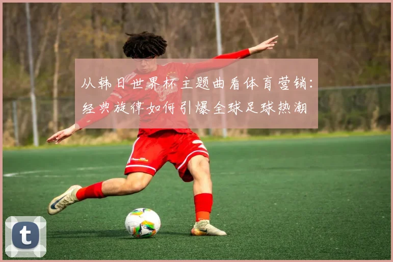从韩日世界杯主题曲看体育营销:经典旋律如何引爆全球足球热潮
