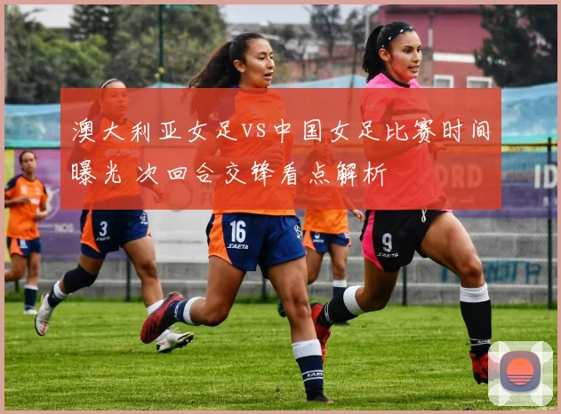 澳大利亚女足vs中国女足比赛时间曝光 次回合交锋看点解析