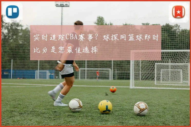 实时追踪CBA赛事?球探网篮球即时比分是您最佳选择