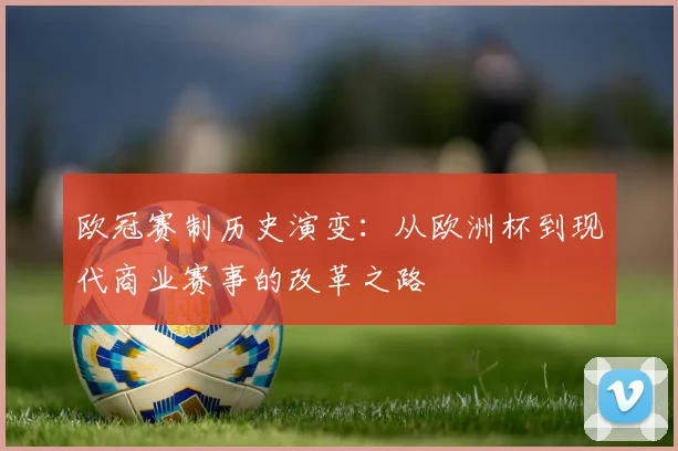 欧冠赛制历史演变：从欧洲杯到现代商业赛事的改革之路