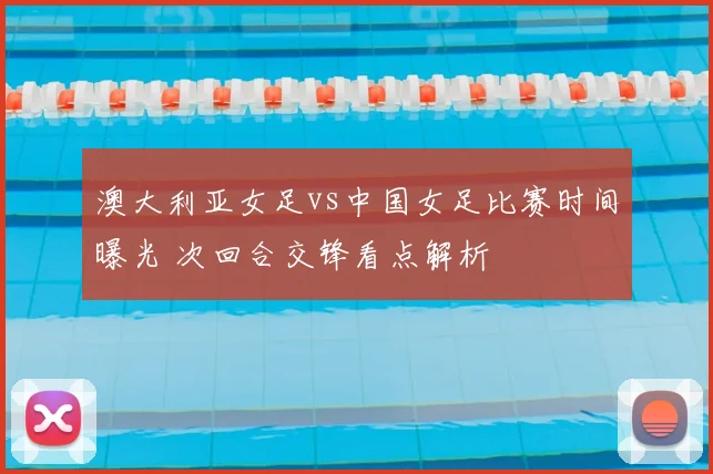 澳大利亚女足vs中国女足比赛时间曝光 次回合交锋看点解析