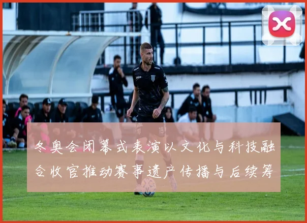 冬奥会闭幕式表演以文化与科技融合收官推动赛事遗产传播与后续筹备看点