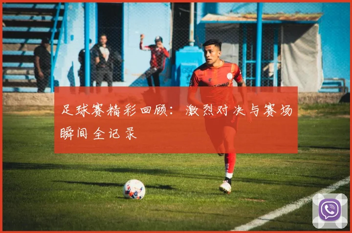 足球赛精彩回顾：激烈对决与赛场瞬间全记录
