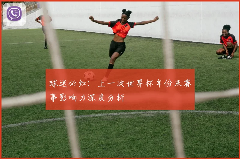 球迷必知:上一次世界杯年份及赛事影响力深度分析