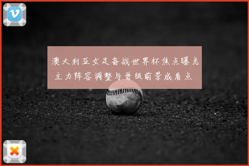 澳大利亚女足备战世界杯焦点曝光 主力阵容调整与晋级前景成看点