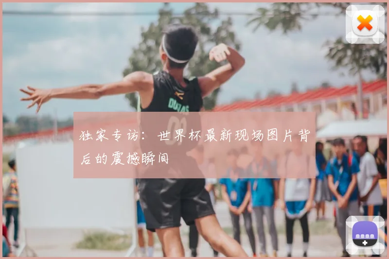 独家专访：世界杯最新现场图片背后的震撼瞬间