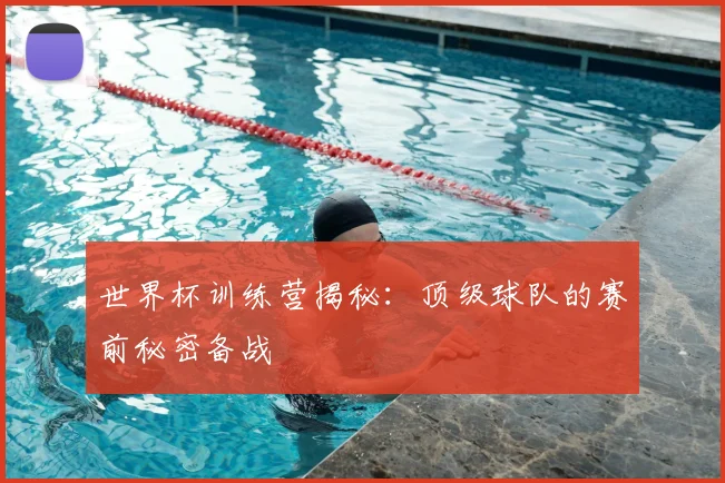 世界杯训练营揭秘：顶级球队的赛前秘密备战