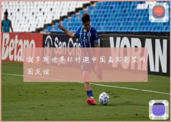 俄罗斯世界杯特邀中国嘉宾彰显两国友谊