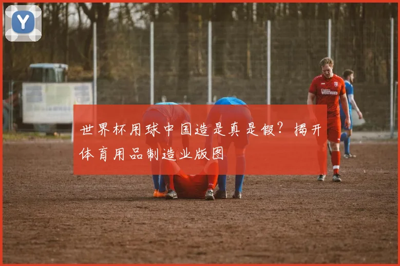 世界杯用球中国造是真是假？揭开体育用品制造业版图