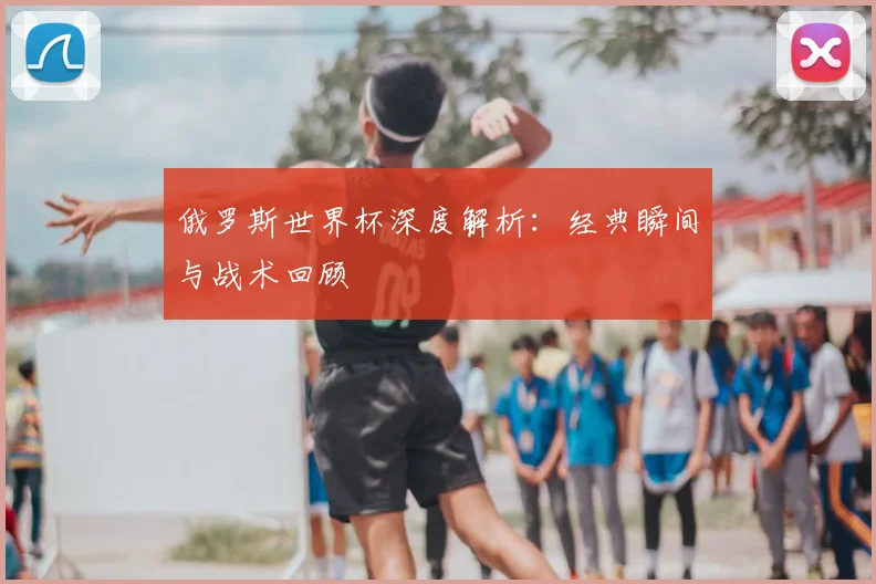 俄罗斯世界杯深度解析：经典瞬间与战术回顾