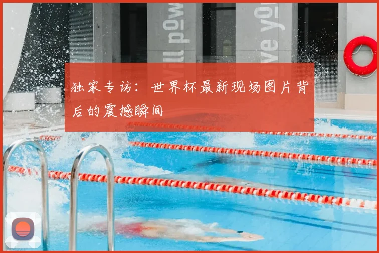 独家专访：世界杯最新现场图片背后的震撼瞬间