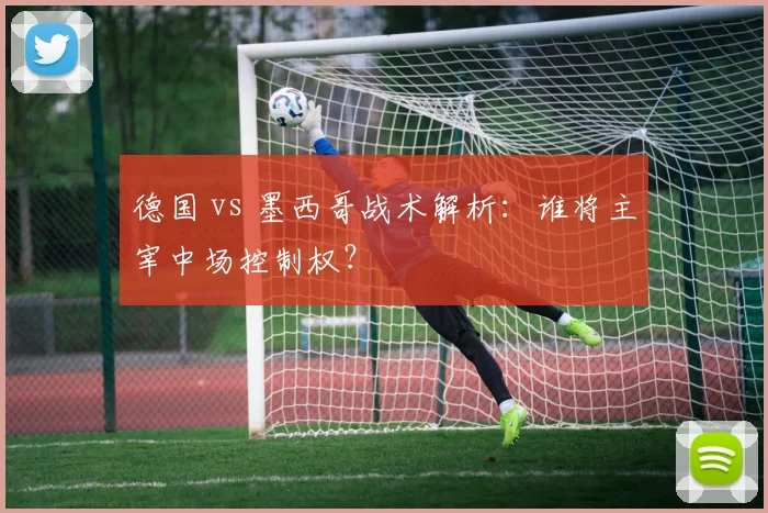 德国 vs 墨西哥战术解析:谁将主宰中场控制权?