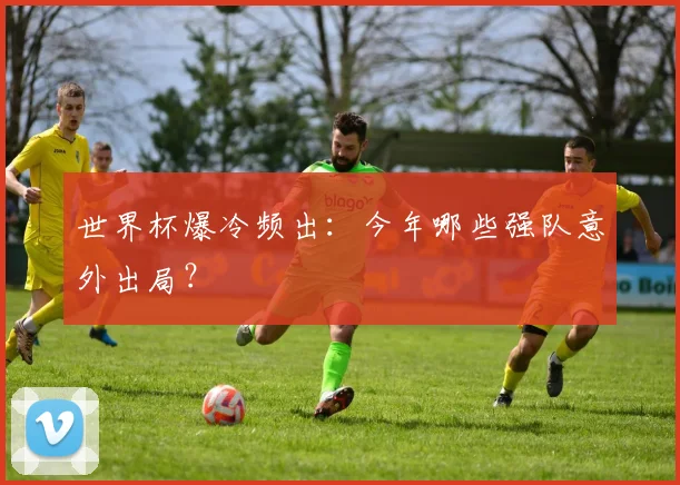 世界杯爆冷频出:今年哪些强队意外出局?