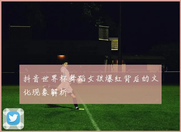 抖音世界杯舞蹈女孩爆红背后的文化现象解析
