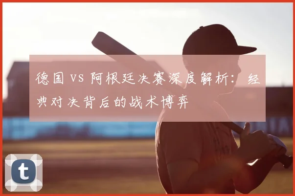 德国 vs 阿根廷决赛深度解析:经典对决背后的战术博弈
