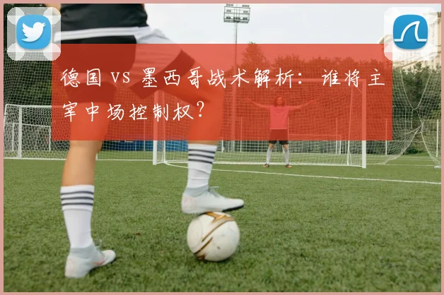德国 vs 墨西哥战术解析:谁将主宰中场控制权?