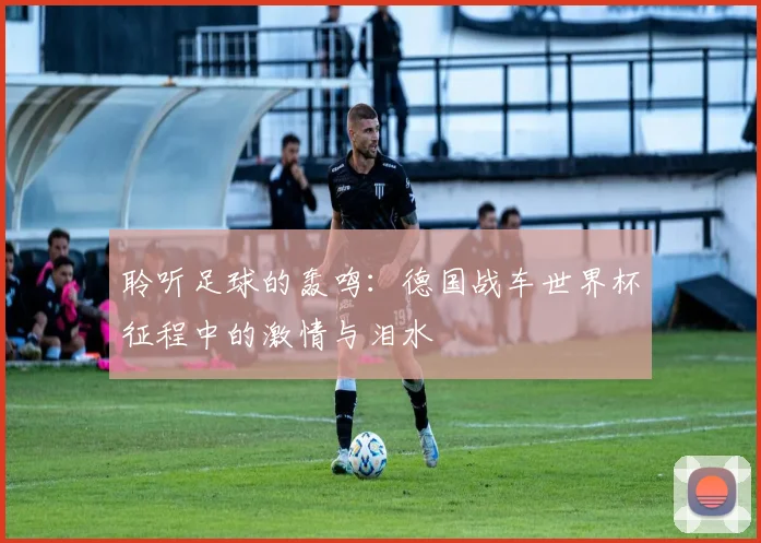 聆听足球的轰鸣:德国战车世界杯征程中的激情与泪水