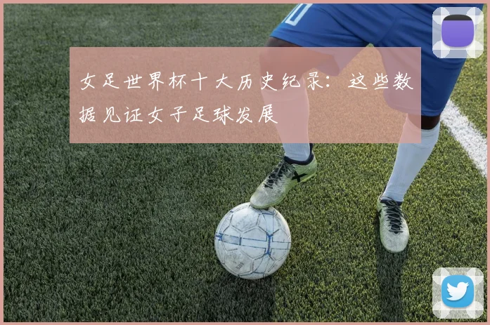 女足世界杯十大历史纪录：这些数据见证女子足球发展
